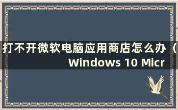 打不开微软电脑应用商店怎么办（Windows 10 Microsoft Store打不开怎么办）